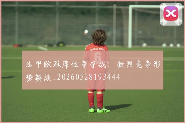 法甲欧冠席位争夺战:激烈竞争形势解读_20260528193444