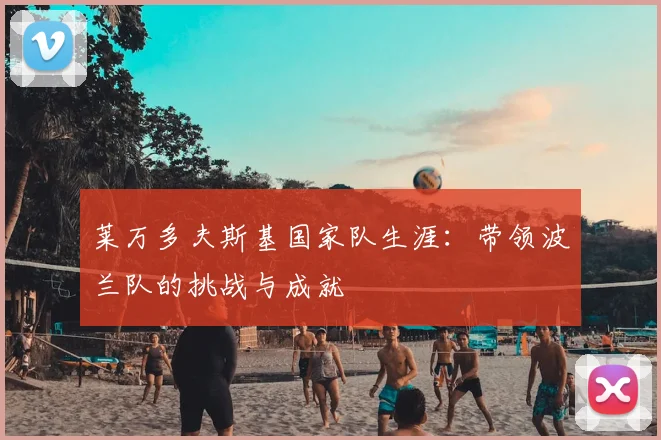 莱万多夫斯基国家队生涯：带领波兰队的挑战与成就