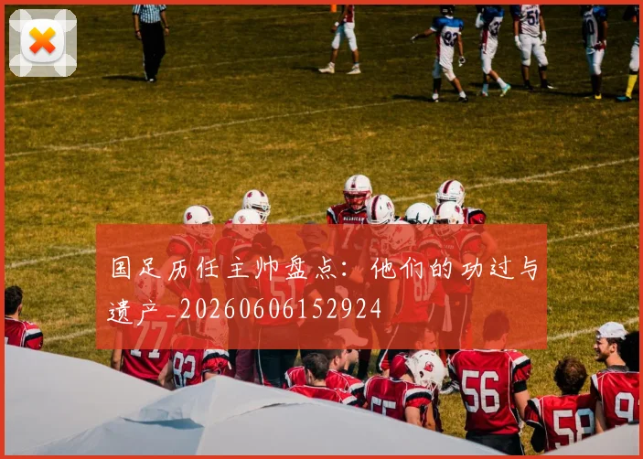 国足历任主帅盘点:他们的功过与遗产_20260606152924