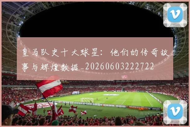 皇马队史十大球星:他们的传奇故事与辉煌数据_20260603222722