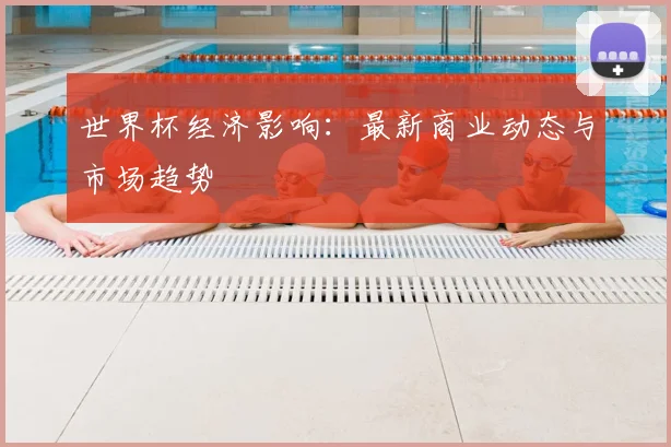 世界杯经济影响：最新商业动态与市场趋势