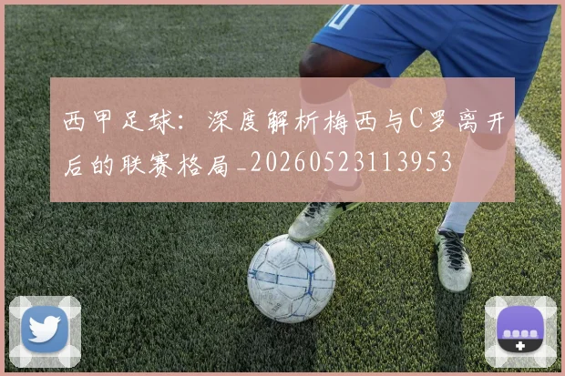 西甲足球：深度解析梅西与C罗离开后的联赛格局_20260523113953
