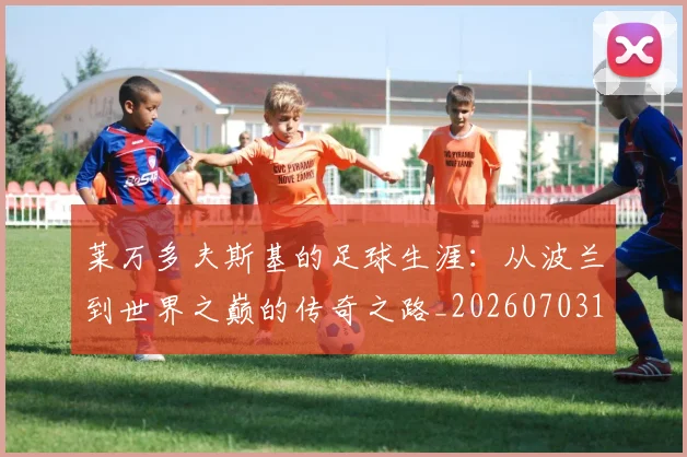 莱万多夫斯基的足球生涯：从波兰到世界之巅的传奇之路_20260703181806