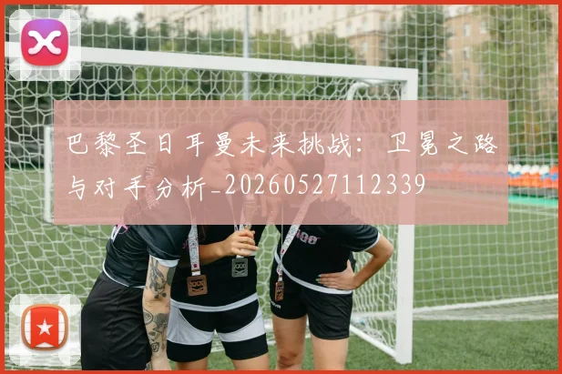 巴黎圣日耳曼未来挑战：卫冕之路与对手分析_20260527112339