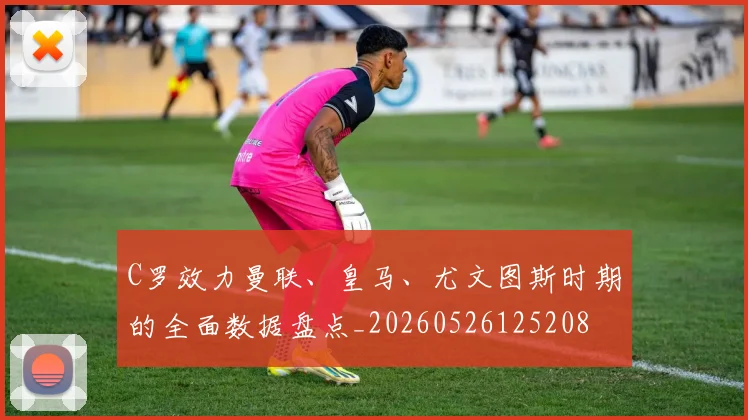 C罗效力曼联、皇马、尤文图斯时期的全面数据盘点_20260526125208