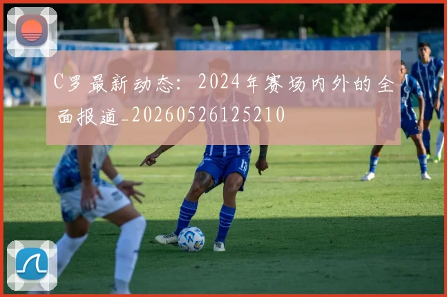 C罗最新动态：2024年赛场内外的全面报道_20260526125210