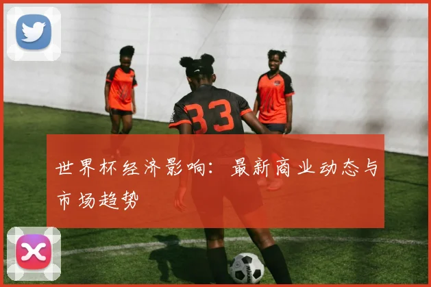 世界杯经济影响:最新商业动态与市场趋势