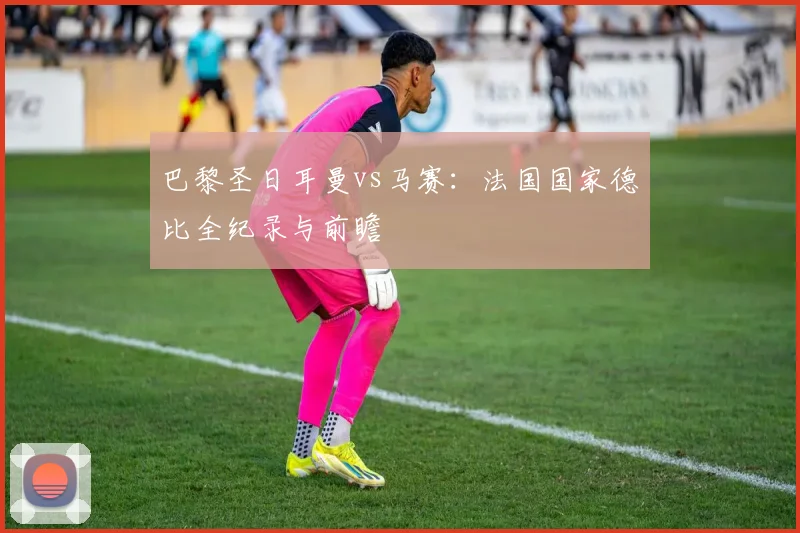 巴黎圣日耳曼vs马赛:法国国家德比全纪录与前瞻