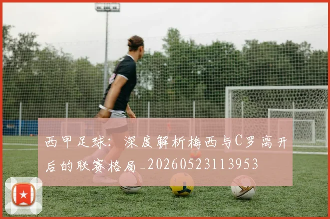 西甲足球：深度解析梅西与C罗离开后的联赛格局_20260523113953