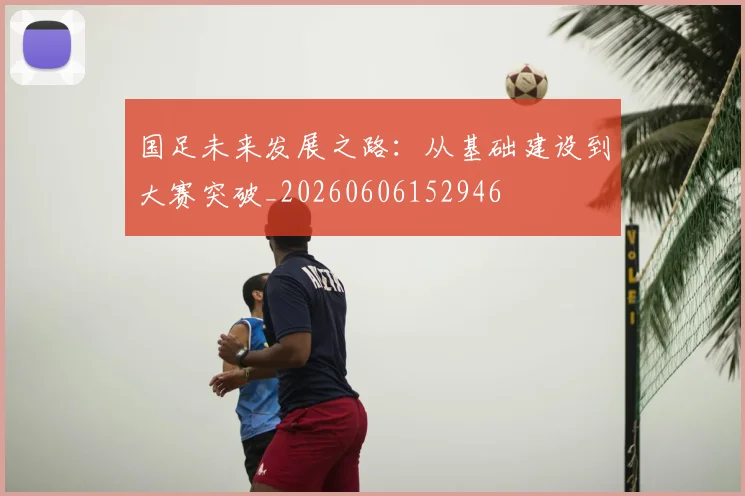 国足未来发展之路：从基础建设到大赛突破_20260606152946