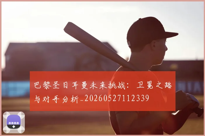 巴黎圣日耳曼未来挑战：卫冕之路与对手分析_20260527112339