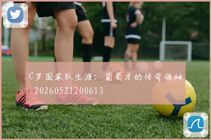 C罗国家队生涯:葡萄牙的传奇领袖_20260521200613